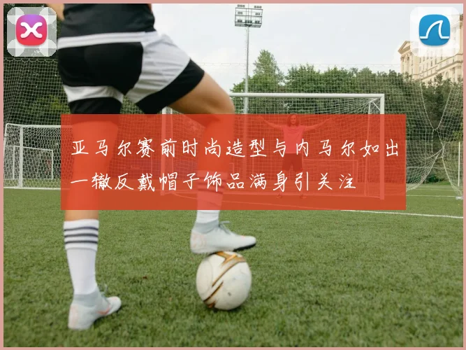 亚马尔赛前时尚造型与内马尔如出一辙反戴帽子饰品满身引关注