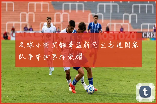 足球小将空翻哥孟新艺立志进国家队争夺世界杯荣耀