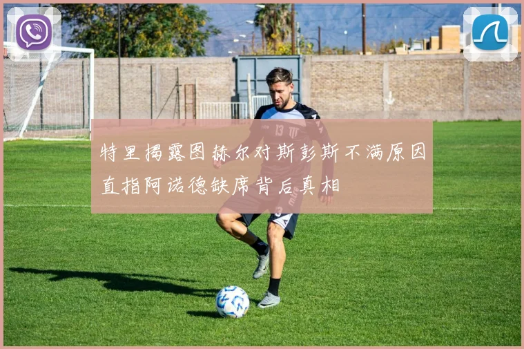 特里揭露图赫尔对斯彭斯不满原因直指阿诺德缺席背后真相