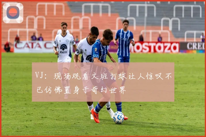 VJ：现场观看文班打球让人惊叹不已仿佛置身于奇幻世界