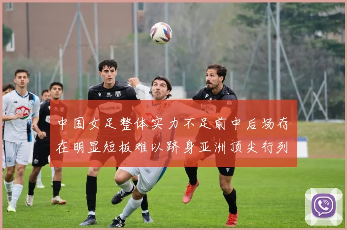 中国女足整体实力不足前中后场存在明显短板难以跻身亚洲顶尖行列