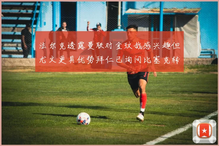 法尔克透露曼联对金玟哉感兴趣但尤文更具优势拜仁已询问比塞克转会情况