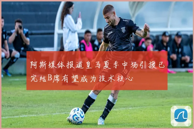 阿斯媒体报道皇马夏季中场引援已完结B席有望成为技术核心