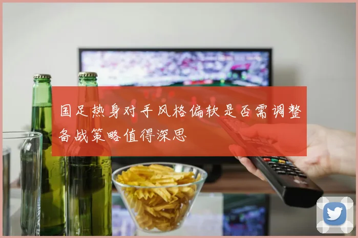 国足热身对手风格偏软是否需调整备战策略值得深思