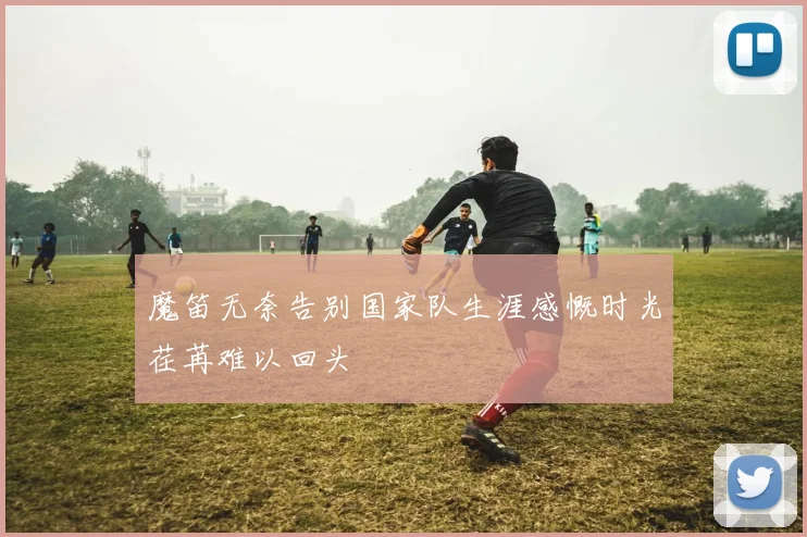 魔笛无奈告别国家队生涯感慨时光荏苒难以回头