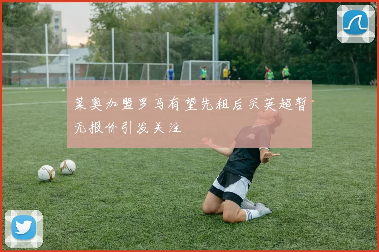 莱奥加盟罗马有望先租后买英超暂无报价引发关注