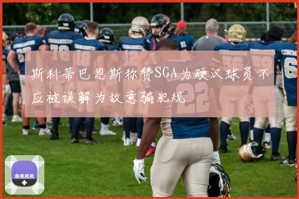斯科蒂巴恩斯称赞SGA为硬汉球员不应被误解为故意骗犯规